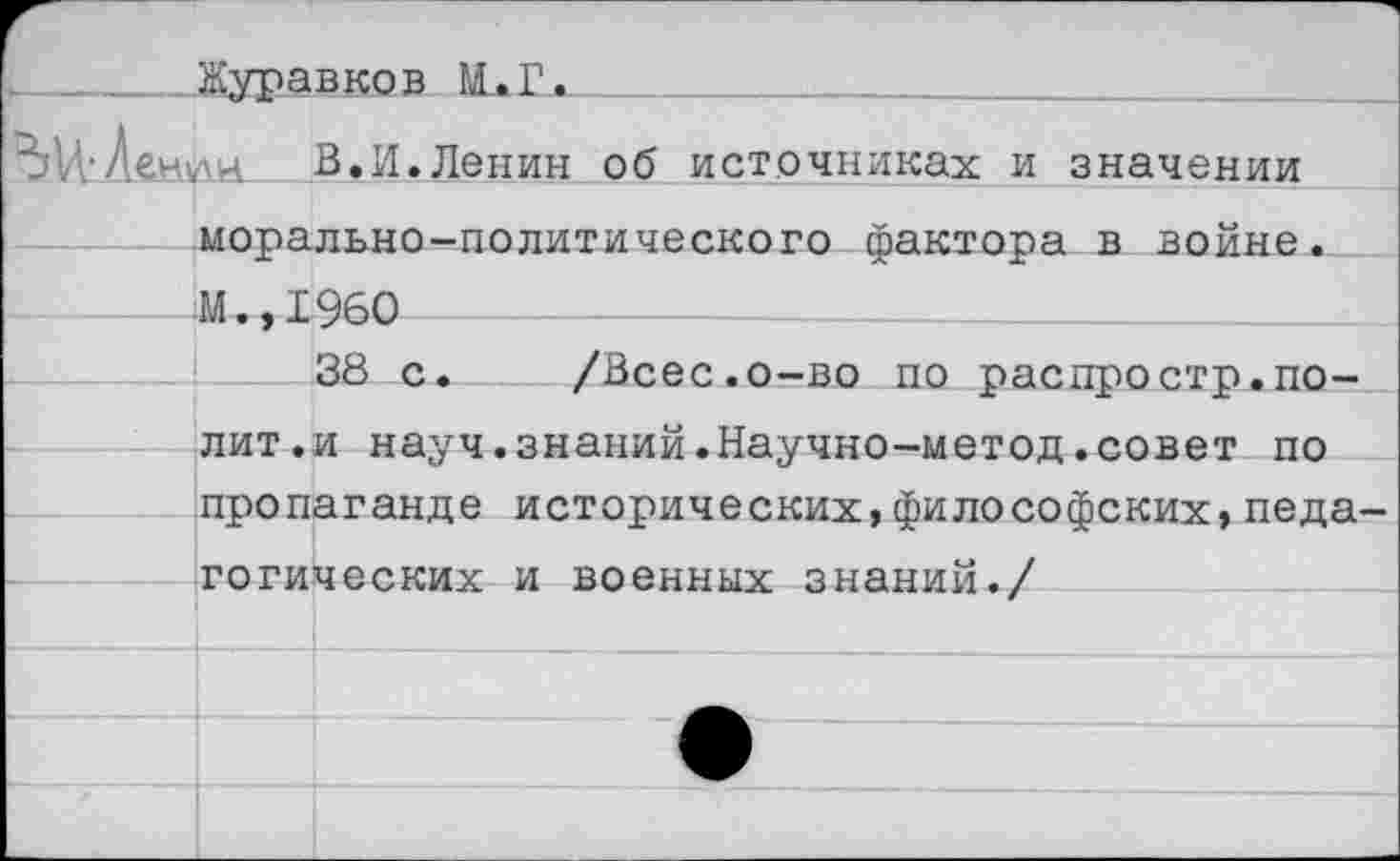 ﻿....Журавков М.Г.
В.И.Ленин об источниках и значении морально-политического фактора в войне М.,1960 ____!___38 с
/Всес.о-во по распростр.полит.и науч.знаний.Научно-метод.совет по пропаганде исторических,философских,педа готических и военных знаний./